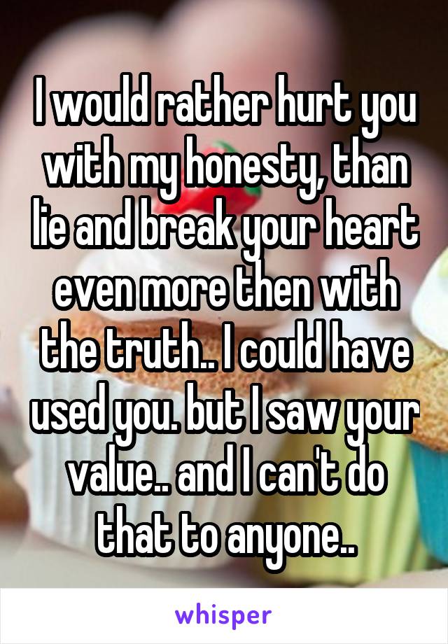 I would rather hurt you with my honesty, than lie and break your heart even more then with the truth.. I could have used you. but I saw your value.. and I can't do that to anyone..