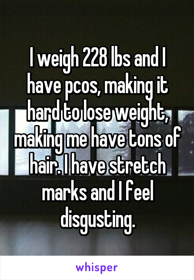 I weigh 228 lbs and I have pcos, making it hard to lose weight, making me have tons of hair. I have stretch marks and I feel disgusting.