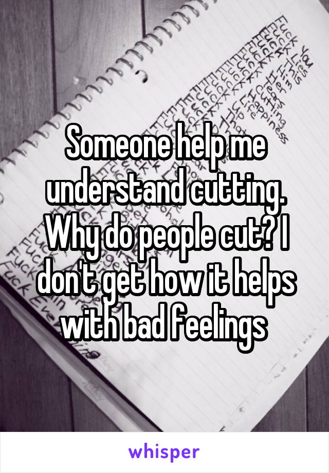 Someone help me understand cutting. Why do people cut? I don't get how it helps with bad feelings 