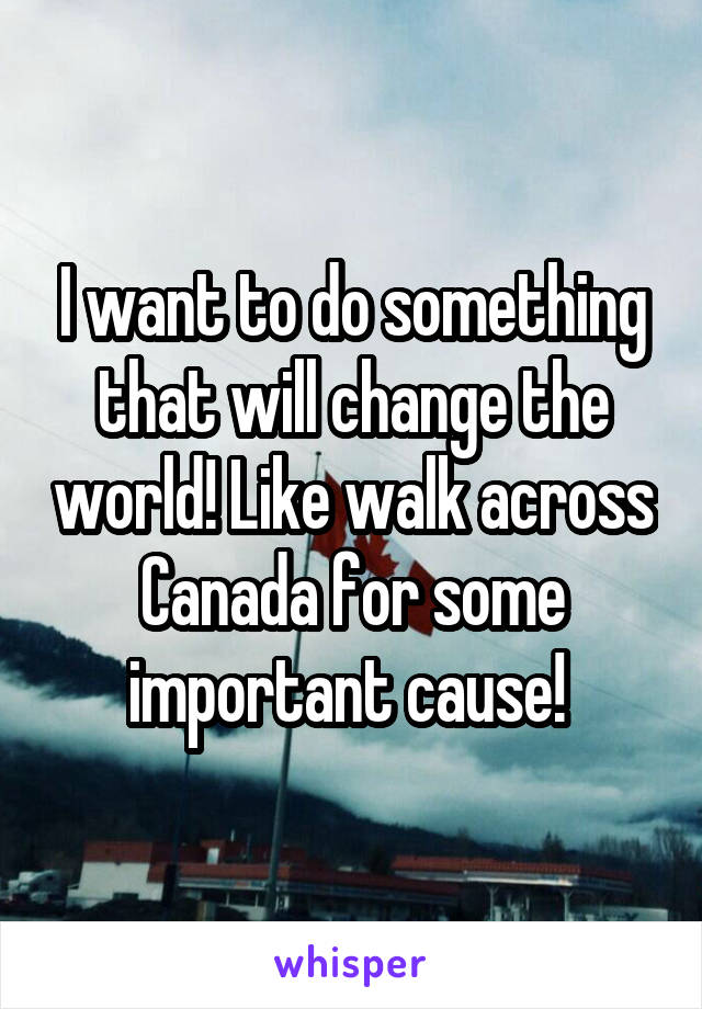 I want to do something that will change the world! Like walk across Canada for some important cause! 