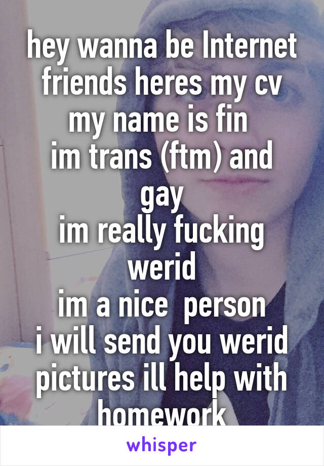 hey wanna be Internet friends heres my cv
my name is fin 
im trans (ftm) and gay
im really fucking werid
im a nice  person
i will send you werid pictures ill help with homework