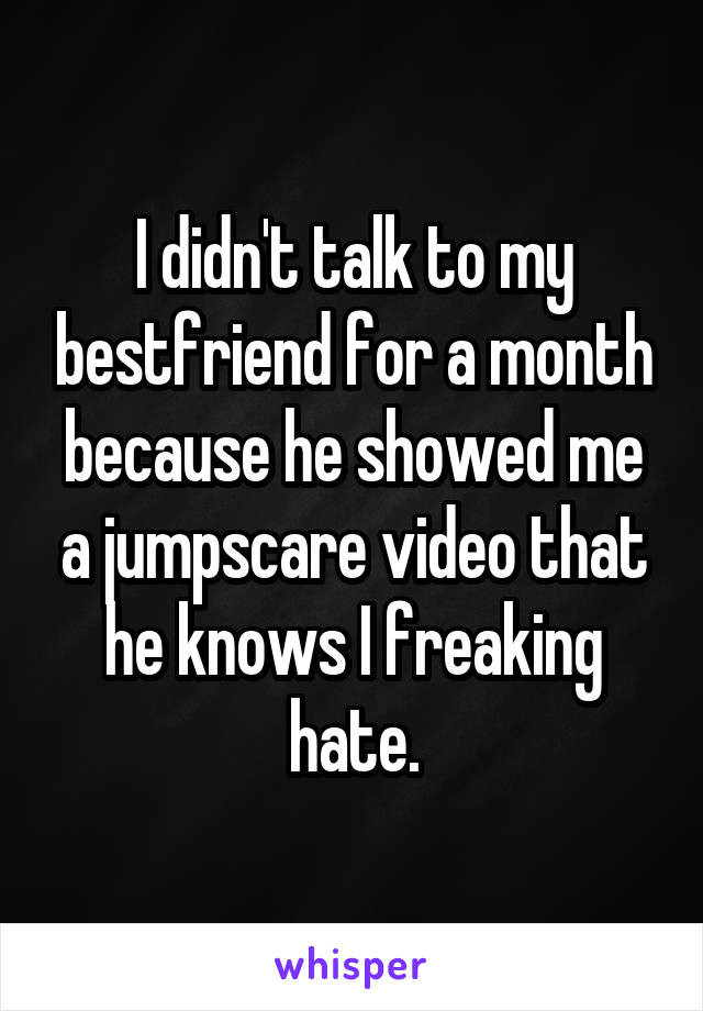 I didn't talk to my bestfriend for a month because he showed me a jumpscare video that he knows I freaking hate.