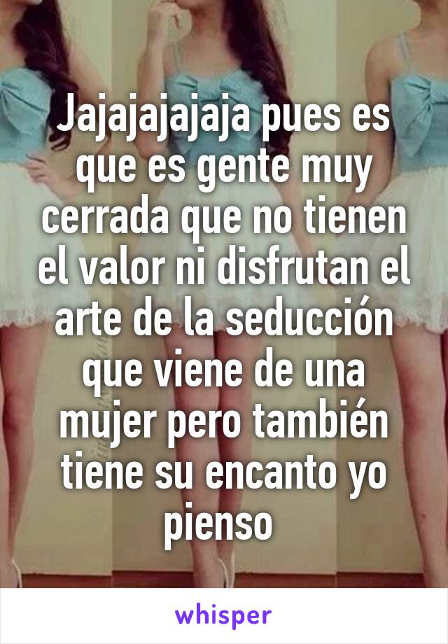 Jajajajajaja pues es que es gente muy cerrada que no tienen el valor ni disfrutan el arte de la seducción que viene de una mujer pero también tiene su encanto yo pienso 