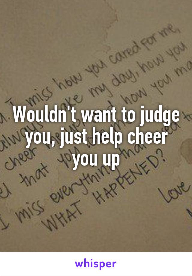 Wouldn't want to judge you, just help cheer you up