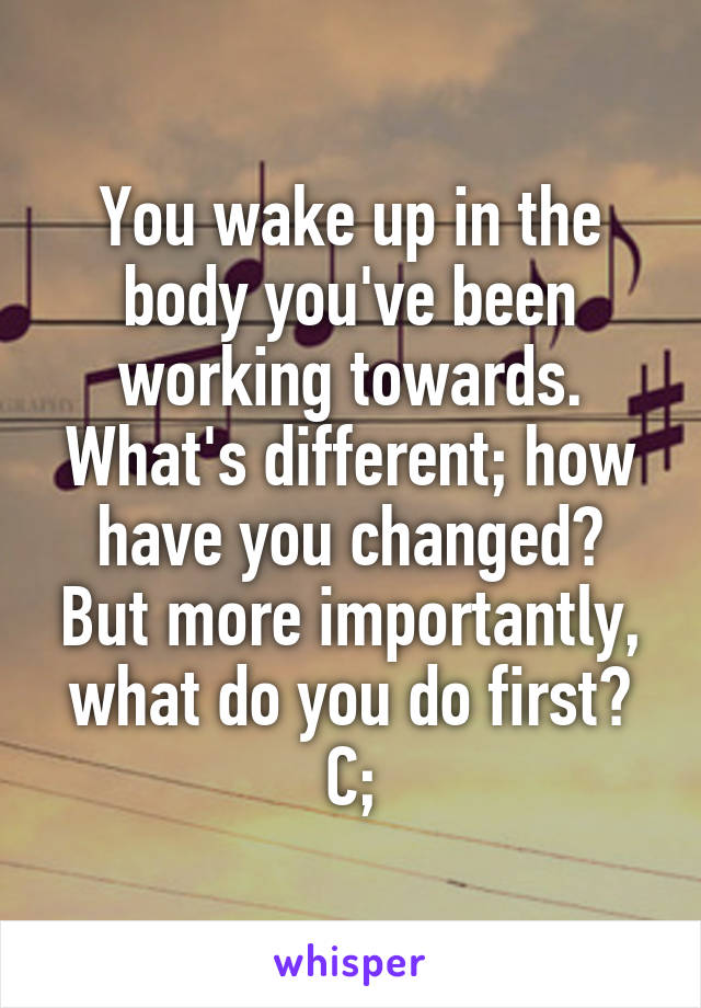 You wake up in the body you've been working towards. What's different; how have you changed? But more importantly, what do you do first? C;