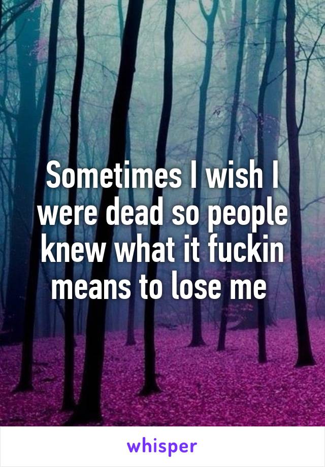 Sometimes I wish I were dead so people knew what it fuckin means to lose me 