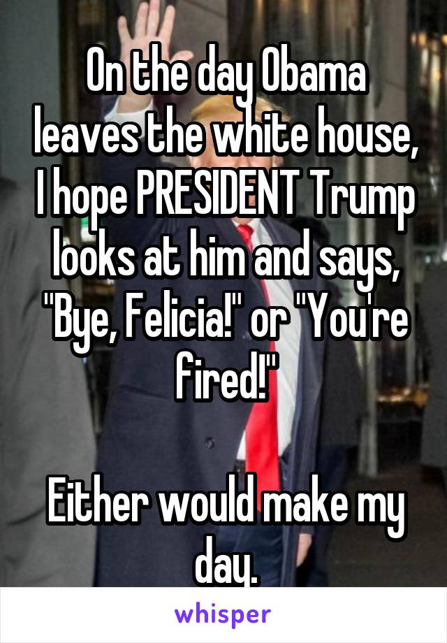 On the day Obama leaves the white house, I hope PRESIDENT Trump looks at him and says, "Bye, Felicia!" or "You're fired!"

Either would make my day.