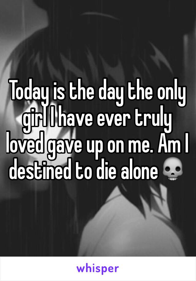 Today is the day the only girl I have ever truly loved gave up on me. Am I destined to die alone💀