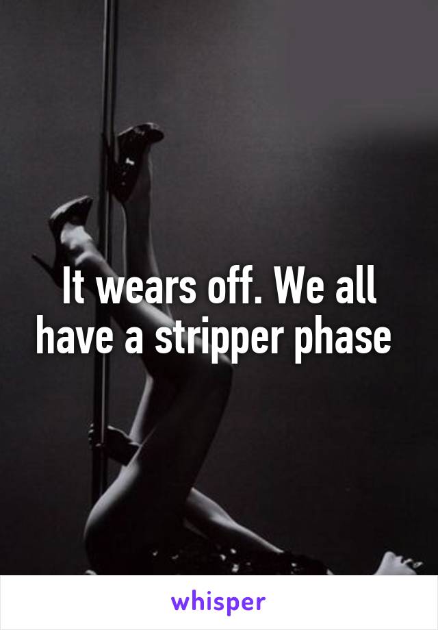 It wears off. We all have a stripper phase 