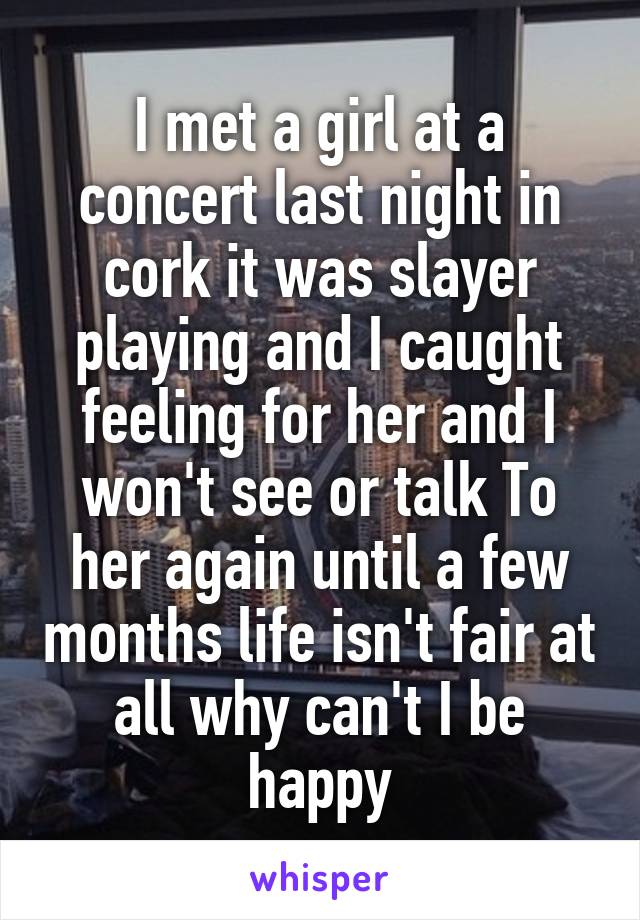 I met a girl at a concert last night in cork it was slayer playing and I caught feeling for her and I won't see or talk To her again until a few months life isn't fair at all why can't I be happy