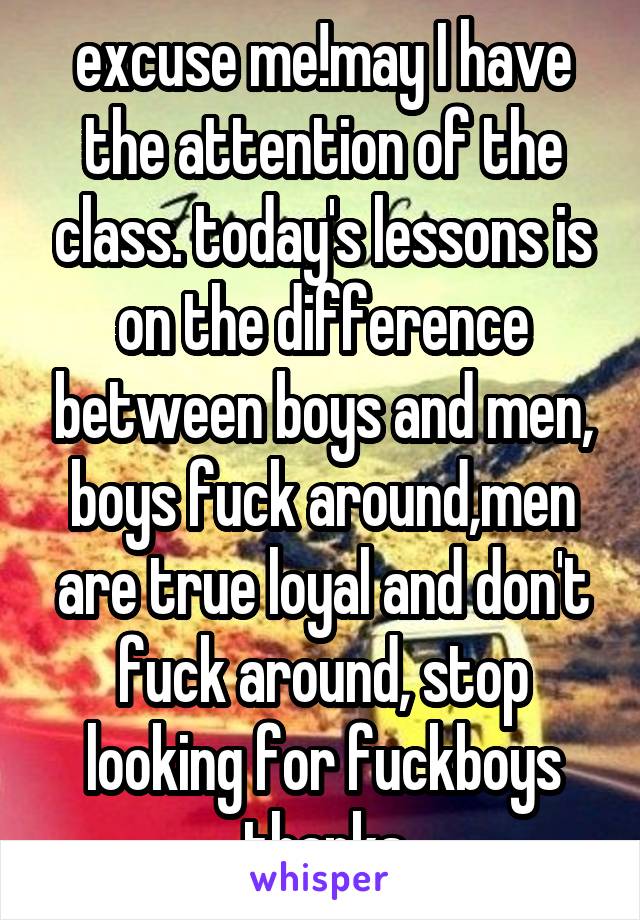 excuse me!may I have the attention of the class. today's lessons is on the difference between boys and men, boys fuck around,men are true loyal and don't fuck around, stop looking for fuckboys thanks