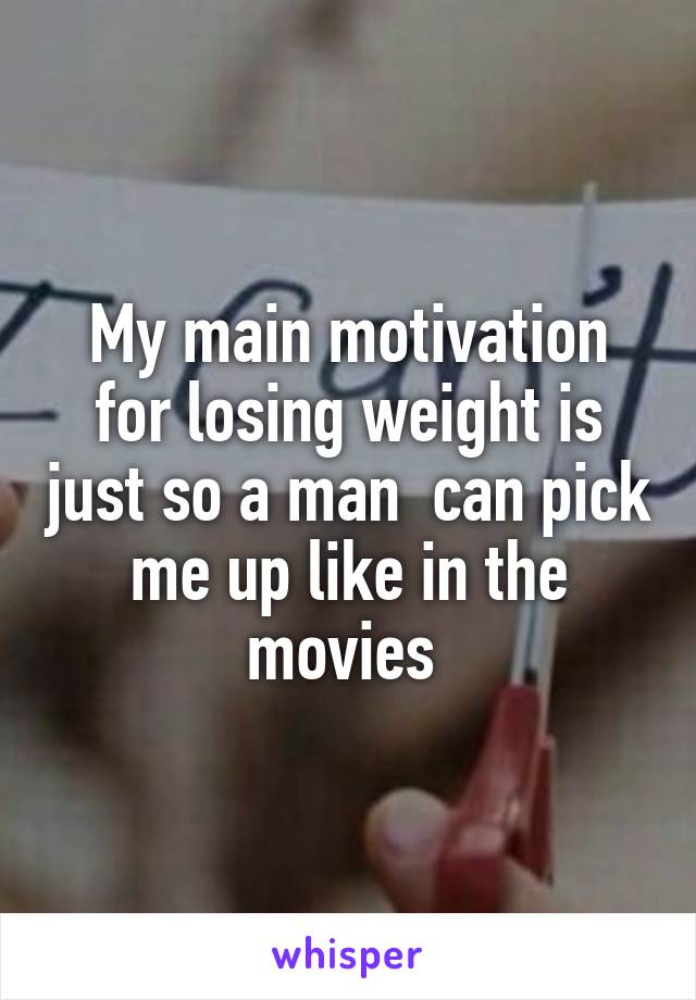 My main motivation for losing weight is just so a man  can pick me up like in the movies 