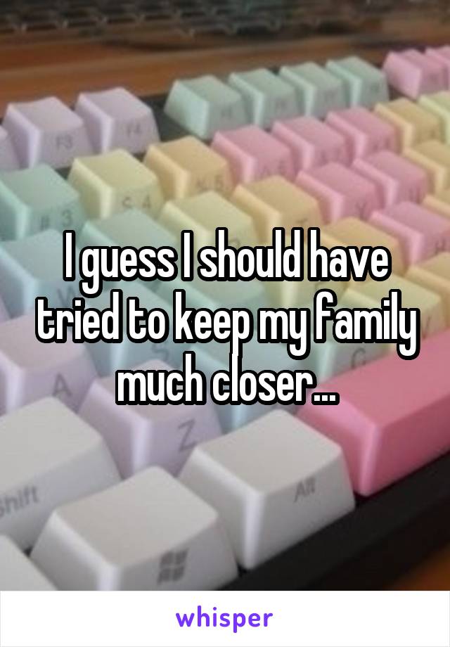 I guess I should have tried to keep my family much closer...