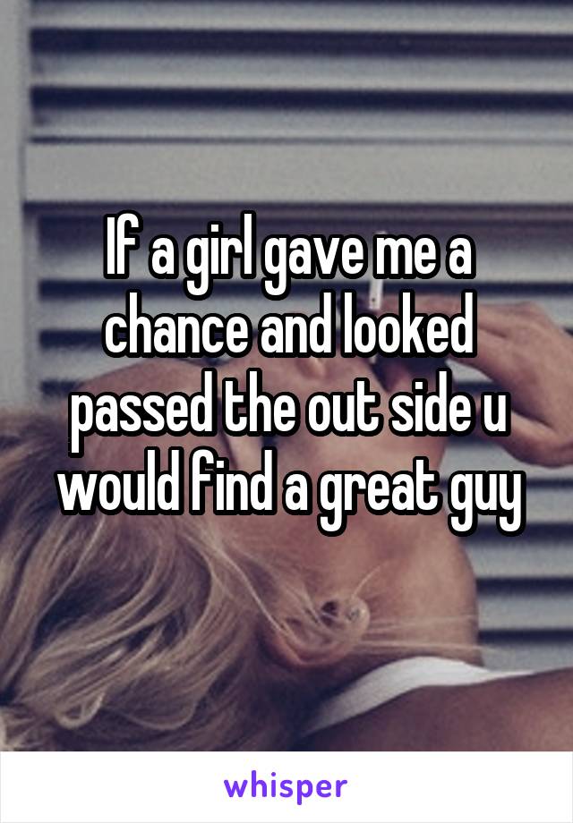 If a girl gave me a chance and looked passed the out side u would find a great guy
