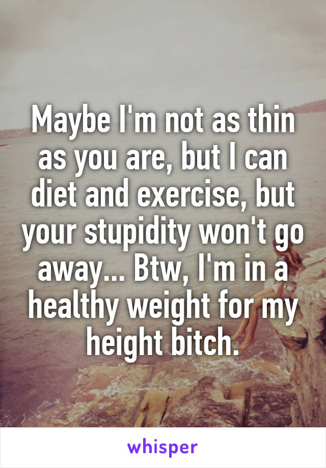 Maybe I'm not as thin as you are, but I can diet and exercise, but your stupidity won't go away... Btw, I'm in a healthy weight for my height bitch.