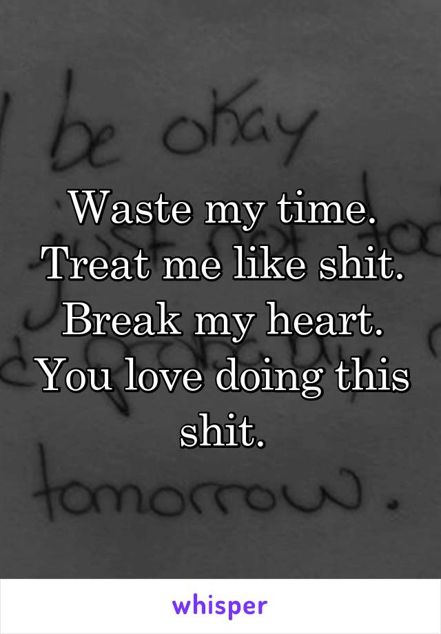 Waste my time. Treat me like shit. Break my heart. You love doing this shit.