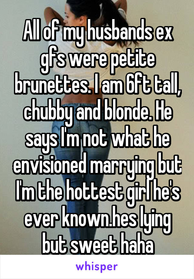 All of my husbands ex gfs were petite brunettes. I am 6ft tall, chubby and blonde. He says I'm not what he envisioned marrying but I'm the hottest girl he's ever known.hes lying but sweet haha