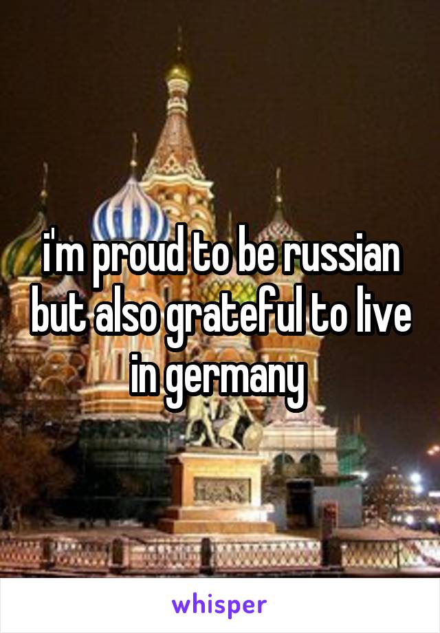 i'm proud to be russian but also grateful to live in germany 