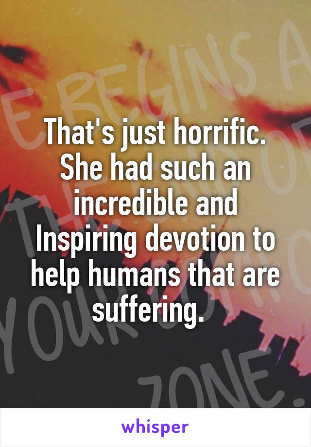 That's just horrific. She had such an incredible and Inspiring devotion to help humans that are suffering.  