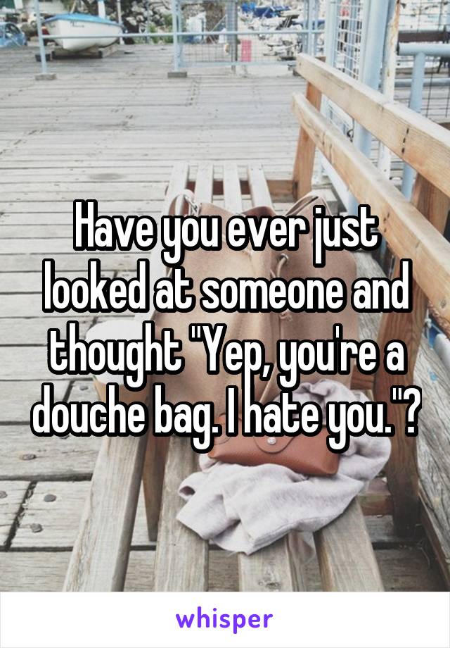 Have you ever just looked at someone and thought "Yep, you're a douche bag. I hate you."?