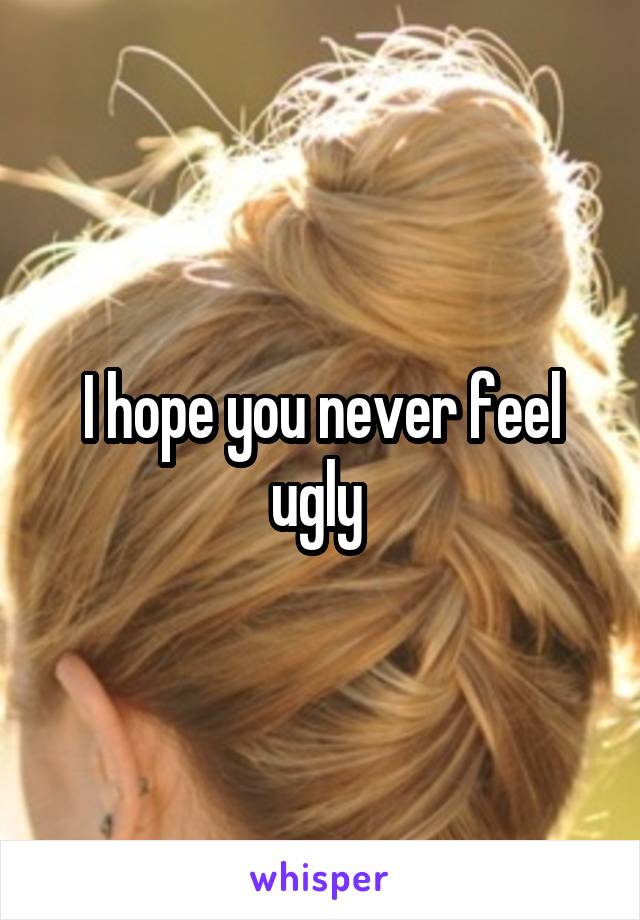 I hope you never feel ugly 