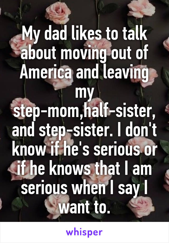 My dad likes to talk about moving out of America and leaving my step-mom,half-sister,and step-sister. I don't know if he's serious or if he knows that I am serious when I say I want to.