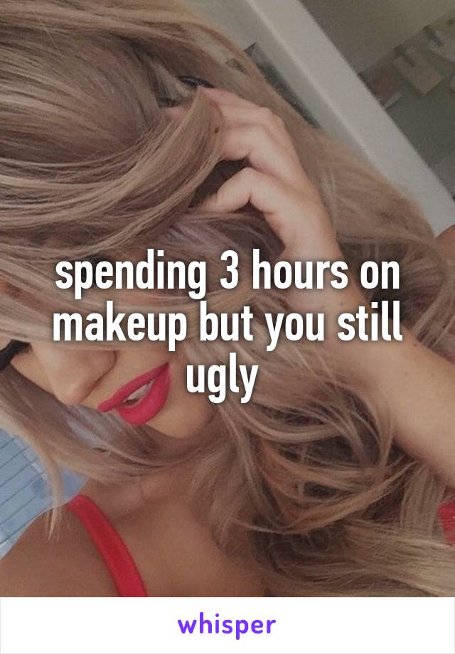 spending 3 hours on makeup but you still ugly 