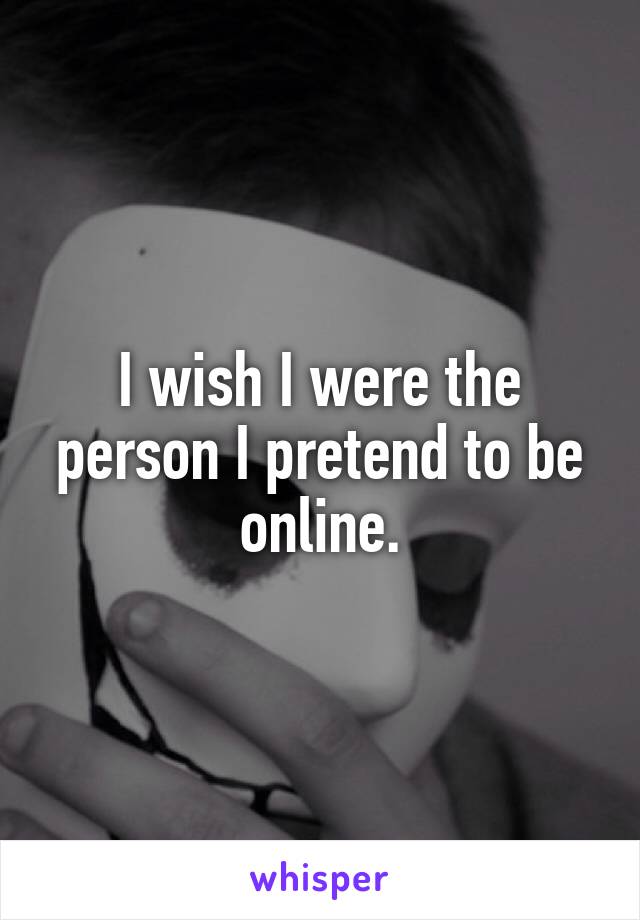 I wish I were the person I pretend to be online.