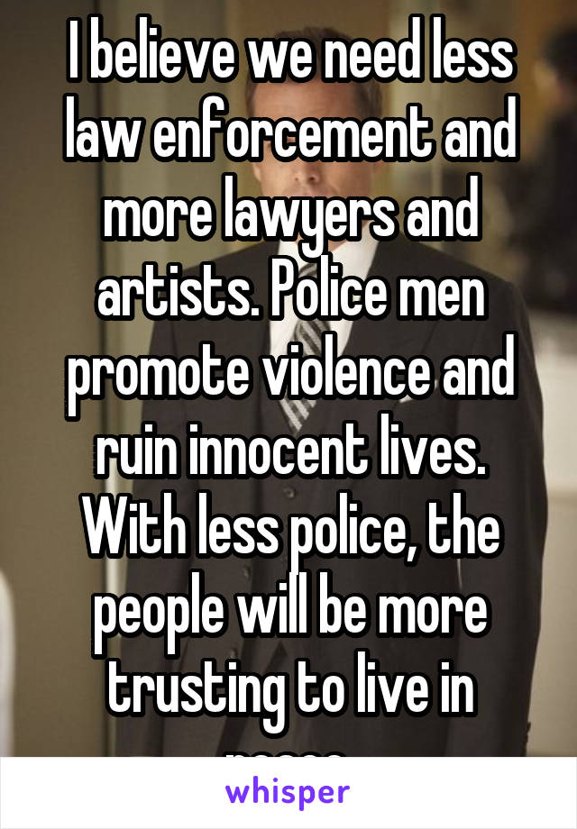 I believe we need less law enforcement and more lawyers and artists. Police men promote violence and ruin innocent lives. With less police, the people will be more trusting to live in peace.