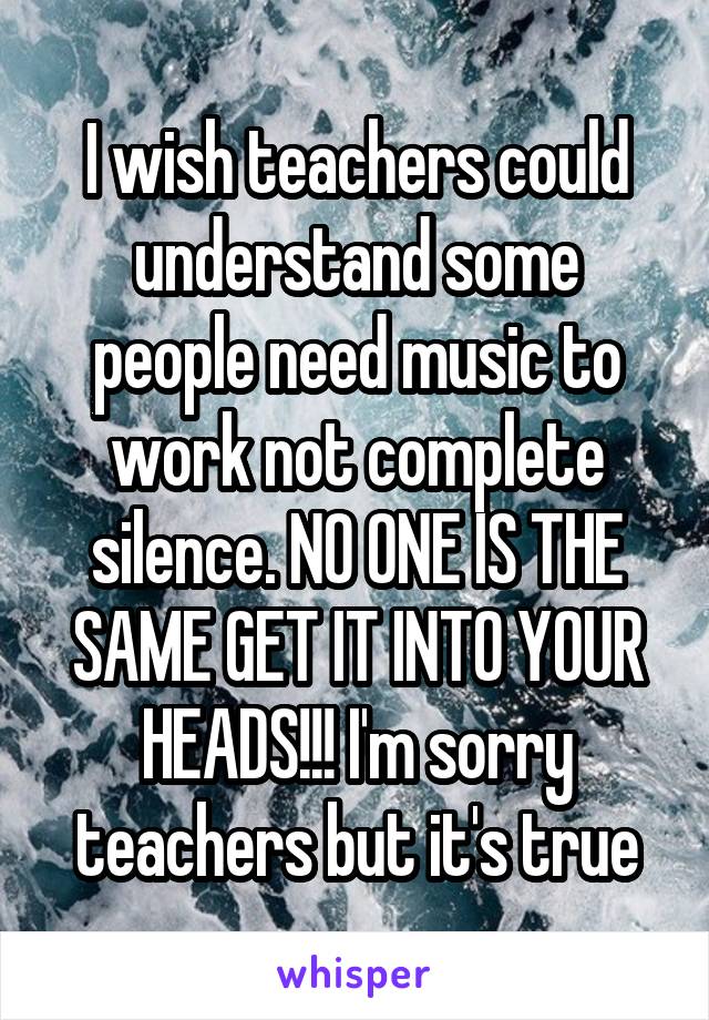 I wish teachers could understand some people need music to work not complete silence. NO ONE IS THE SAME GET IT INTO YOUR HEADS!!! I'm sorry teachers but it's true