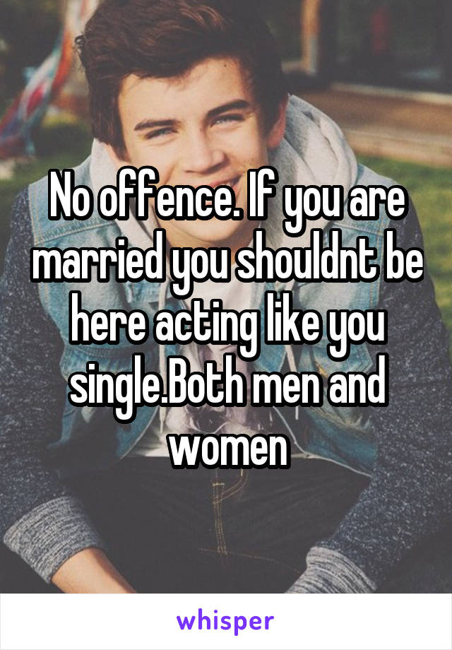 No offence. If you are married you shouldnt be here acting like you single.Both men and women