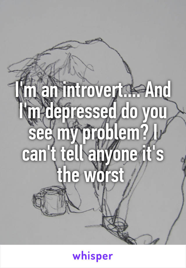 I'm an introvert.... And I'm depressed do you see my problem? I can't tell anyone it's the worst 