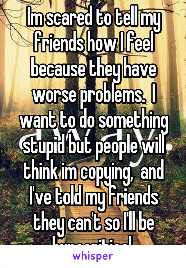 Im scared to tell my friends how I feel because they have worse problems.  I want to do something stupid but people will think im copying,  and I've told my friends they can't so I'll be hypocritical 