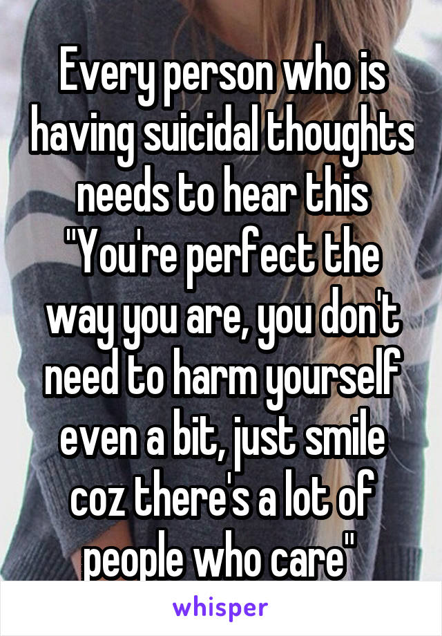 Every person who is having suicidal thoughts needs to hear this
"You're perfect the way you are, you don't need to harm yourself even a bit, just smile coz there's a lot of people who care" 