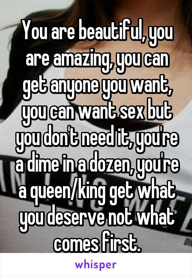 You are beautiful, you are amazing, you can get anyone you want, you can want sex but you don't need it, you're a dime in a dozen, you're a queen/king get what you deserve not what comes first.