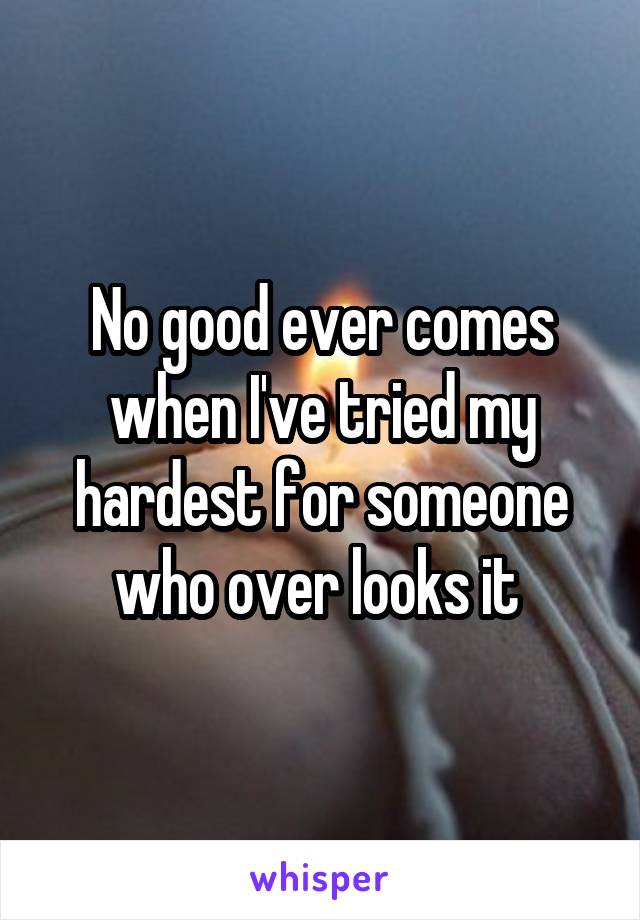 No good ever comes when I've tried my hardest for someone who over looks it 