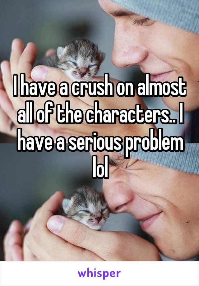 I have a crush on almost all of the characters.. I have a serious problem lol
