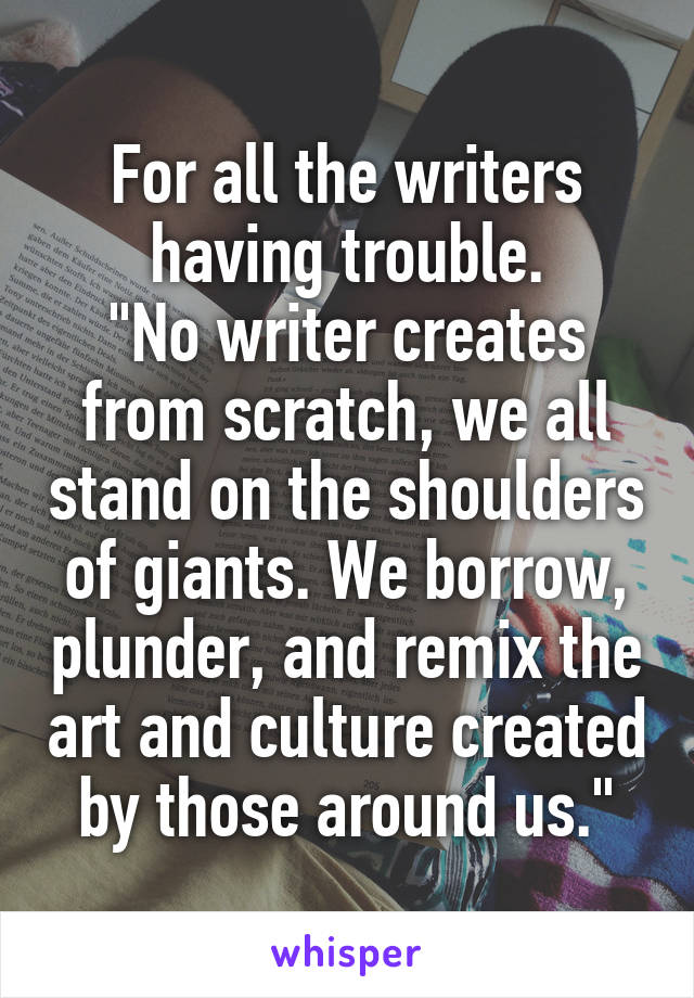 For all the writers having trouble.
"No writer creates from scratch, we all stand on the shoulders of giants. We borrow, plunder, and remix the art and culture created by those around us."