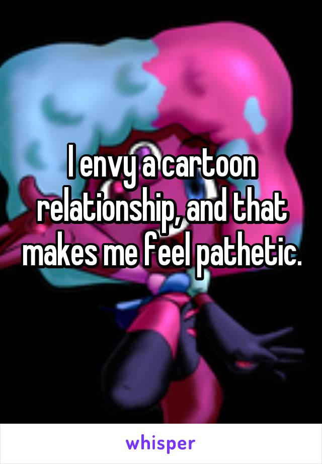 I envy a cartoon relationship, and that makes me feel pathetic. 