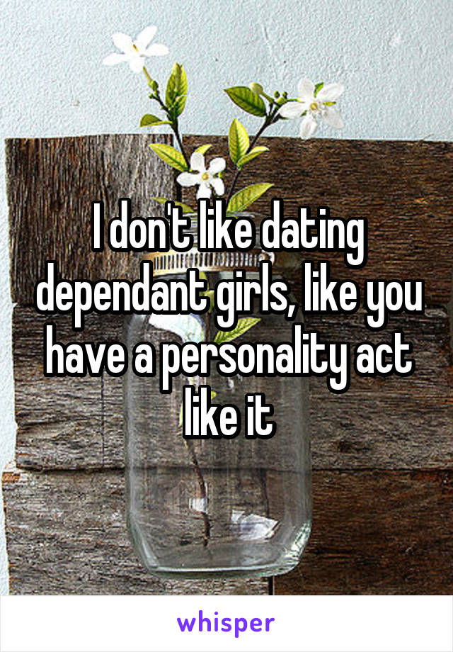 I don't like dating dependant girls, like you have a personality act like it