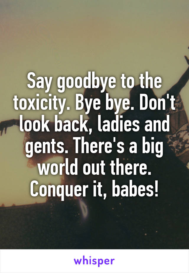 Say goodbye to the toxicity. Bye bye. Don't look back, ladies and gents. There's a big world out there. Conquer it, babes!