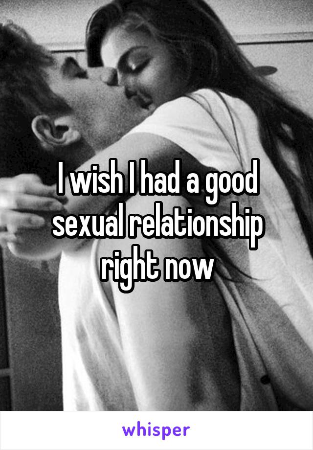 I wish I had a good sexual relationship right now