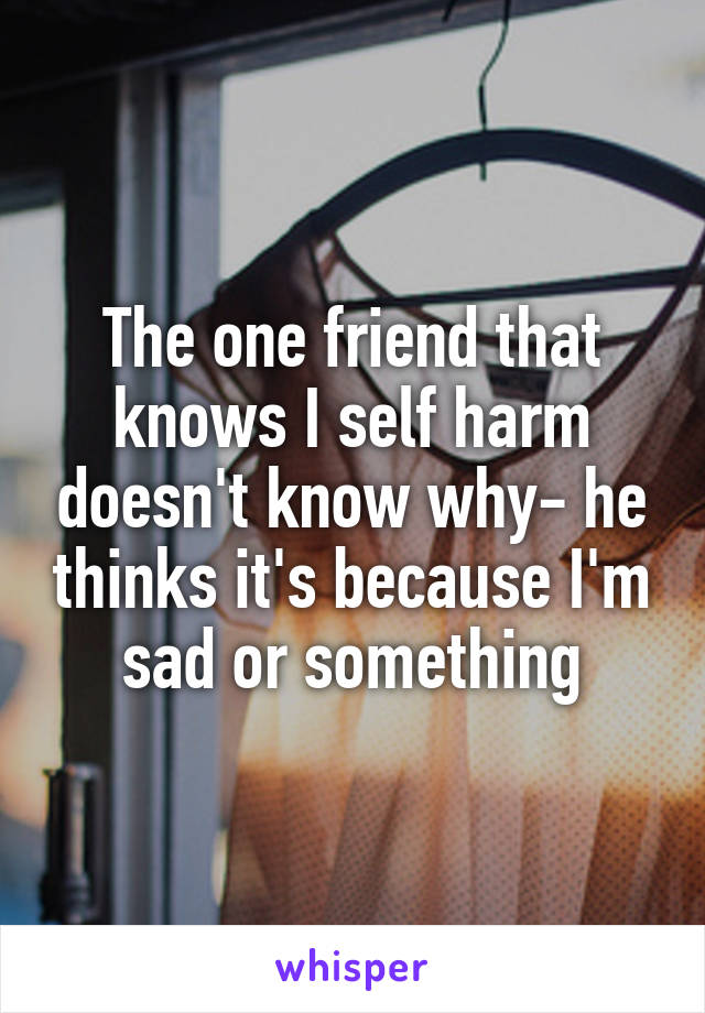 The one friend that knows I self harm doesn't know why- he thinks it's because I'm sad or something