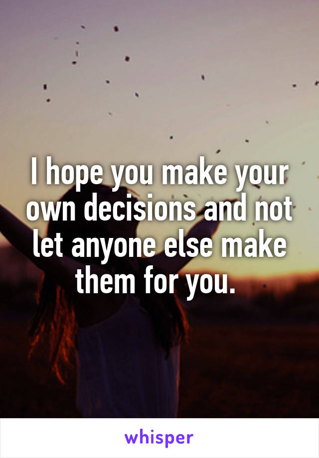 I hope you make your own decisions and not let anyone else make them for you. 