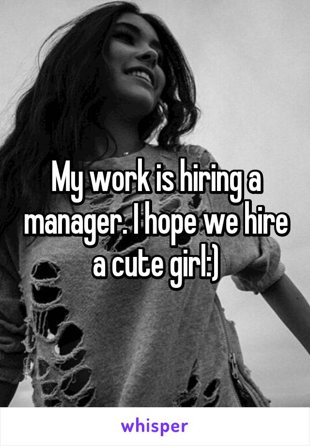 My work is hiring a manager. I hope we hire a cute girl:)