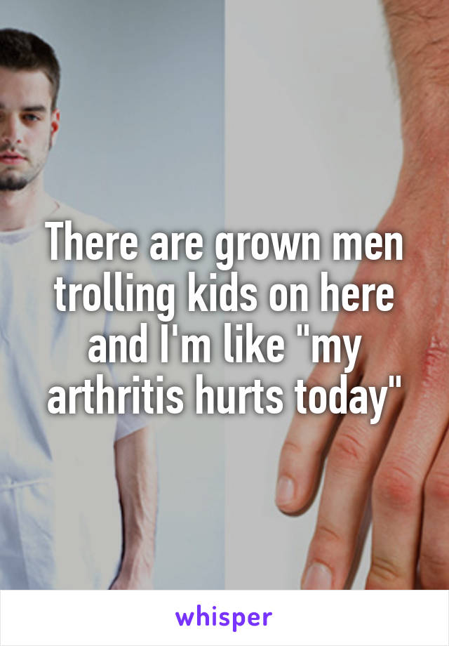 There are grown men trolling kids on here and I'm like "my arthritis hurts today"