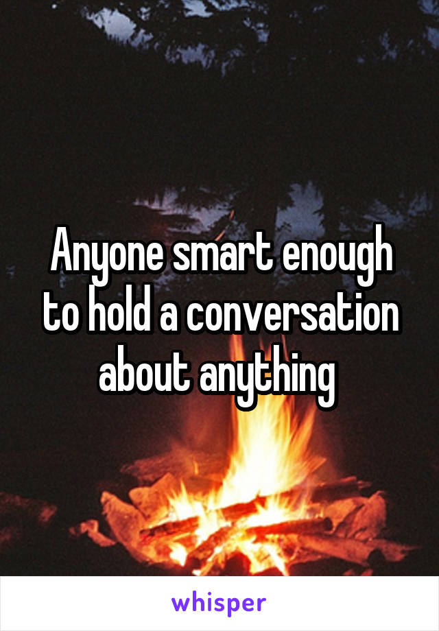 Anyone smart enough to hold a conversation about anything 