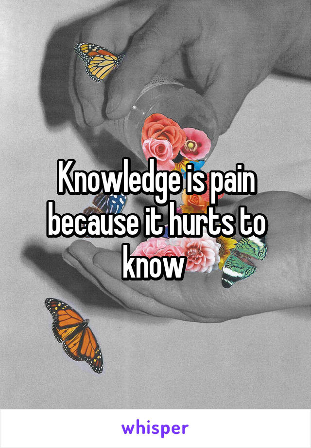 Knowledge is pain because it hurts to know 