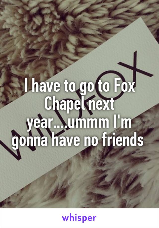 I have to go to Fox Chapel next year....ummm I'm gonna have no friends 