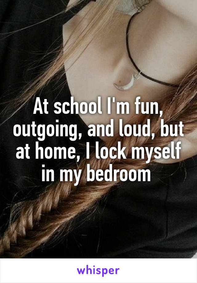 At school I'm fun, outgoing, and loud, but at home, I lock myself in my bedroom 